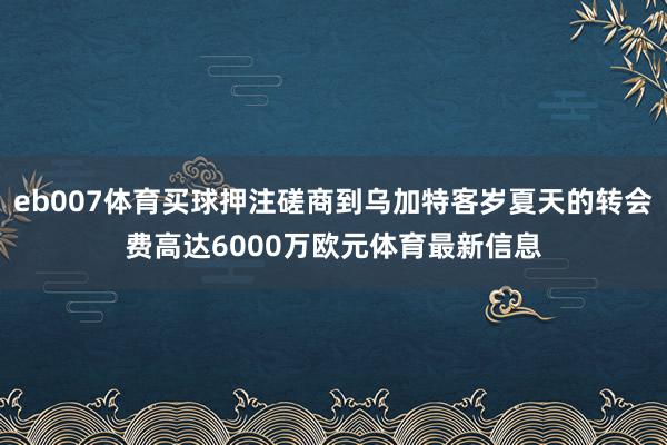 eb007体育买球押注磋商到乌加特客岁夏天的转会费高达6000万欧元体育最新信息
