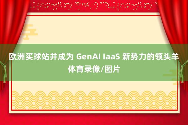 欧洲买球站并成为 GenAI IaaS 新势力的领头羊体育录像/图片