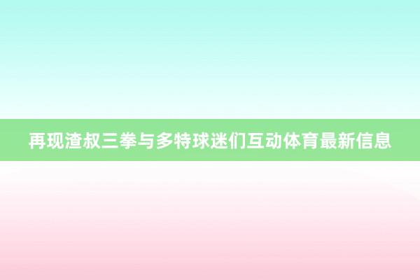 再现渣叔三拳与多特球迷们互动体育最新信息