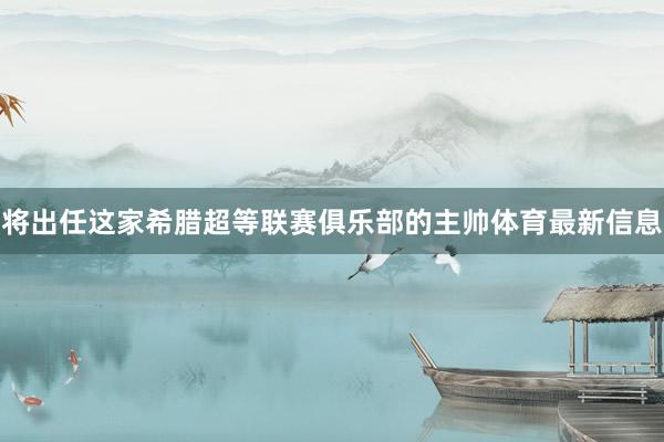 将出任这家希腊超等联赛俱乐部的主帅体育最新信息