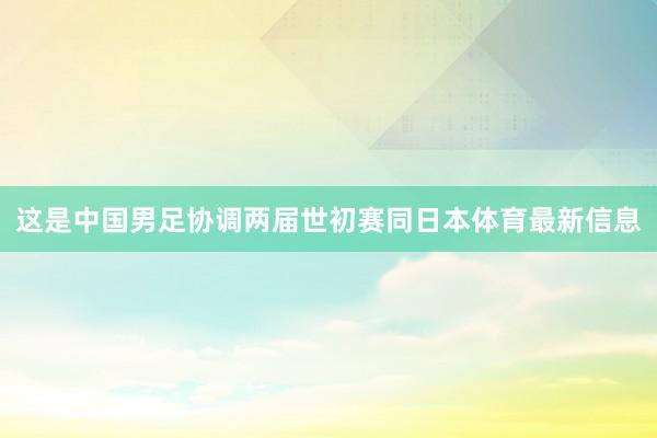 这是中国男足协调两届世初赛同日本体育最新信息