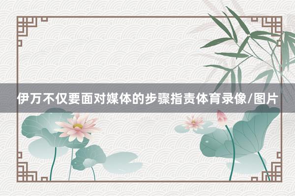 伊万不仅要面对媒体的步骤指责体育录像/图片
