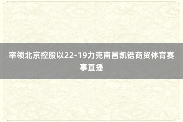率领北京控股以22-19力克南昌凯锆商贸体育赛事直播