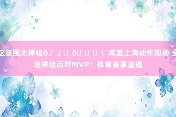 这氛围太棒啦👏👏！库里上海动作现场 全场球迷高呼MVP！体育赛事直播