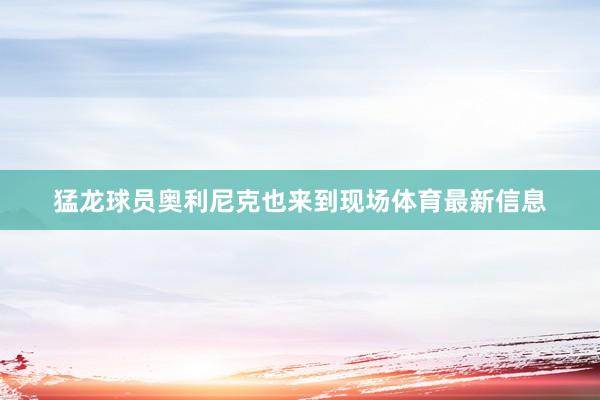 猛龙球员奥利尼克也来到现场体育最新信息