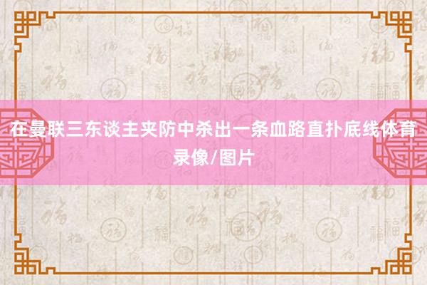 在曼联三东谈主夹防中杀出一条血路直扑底线体育录像/图片