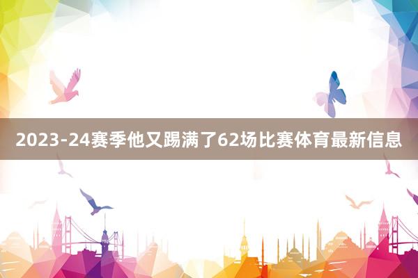 2023-24赛季他又踢满了62场比赛体育最新信息