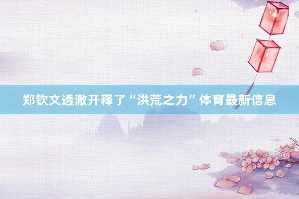 郑钦文透澈开释了“洪荒之力”体育最新信息