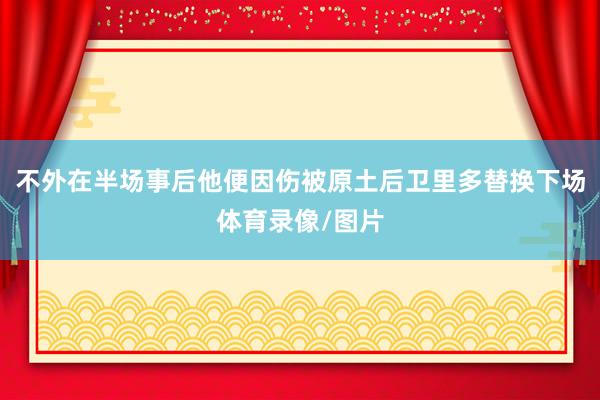 不外在半场事后他便因伤被原土后卫里多替换下场体育录像/图片