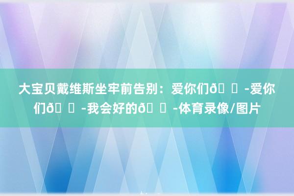 大宝贝戴维斯坐牢前告别：爱你们😭爱你们😭我会好的😭体育录像/图片