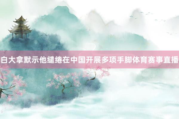 白大拿默示他缱绻在中国开展多项手脚体育赛事直播
