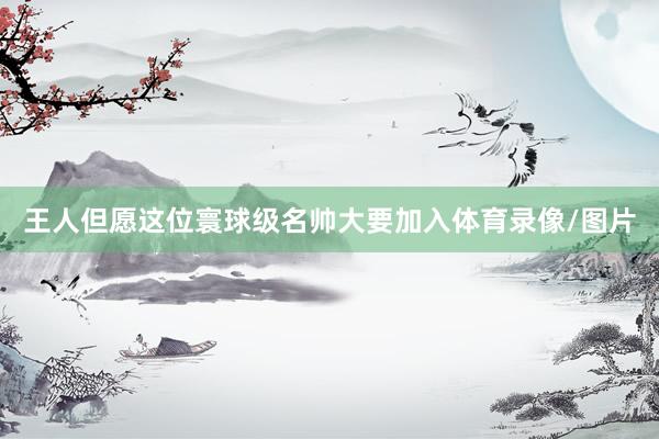 王人但愿这位寰球级名帅大要加入体育录像/图片