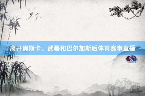 离开奥斯卡、武磊和巴尔加斯后体育赛事直播