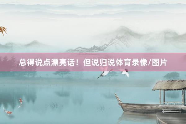 总得说点漂亮话！但说归说体育录像/图片