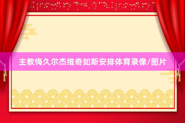 主教悔久尔杰维奇如斯安排体育录像/图片
