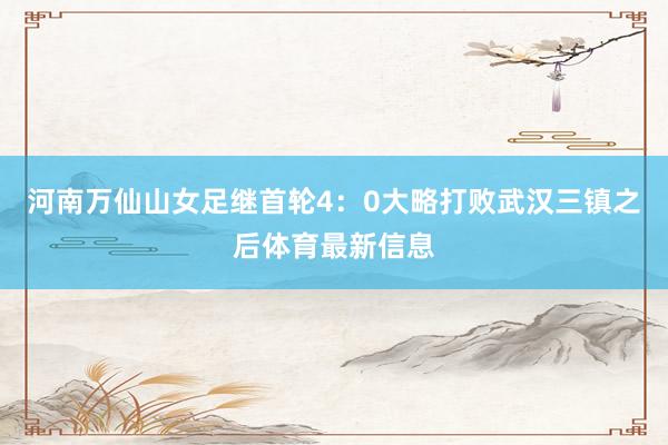 河南万仙山女足继首轮4：0大略打败武汉三镇之后体育最新信息