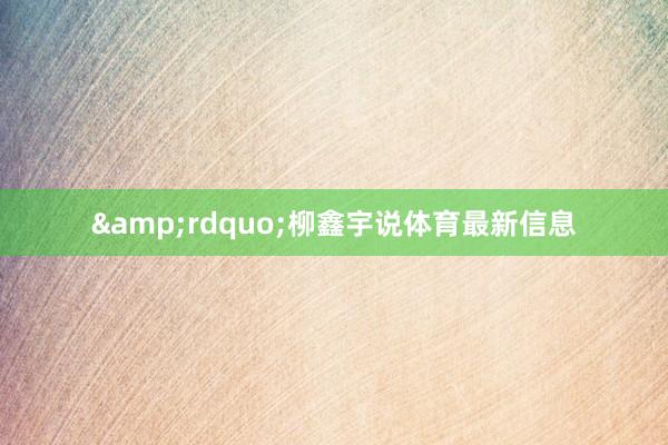 &rdquo;柳鑫宇说体育最新信息