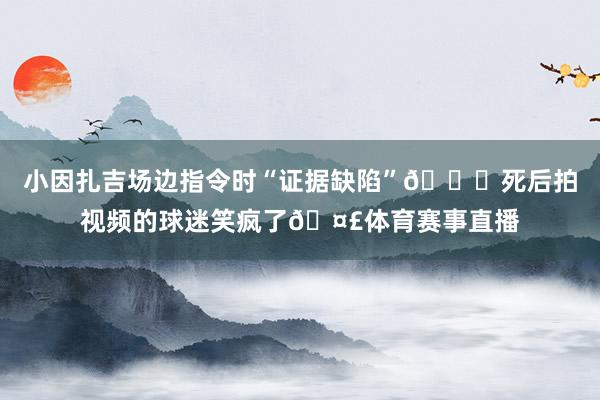 小因扎吉场边指令时“证据缺陷”🍑死后拍视频的球迷笑疯了🤣体育赛事直播