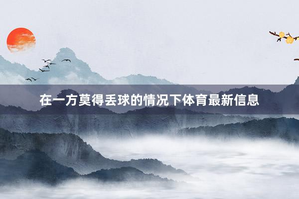 在一方莫得丢球的情况下体育最新信息