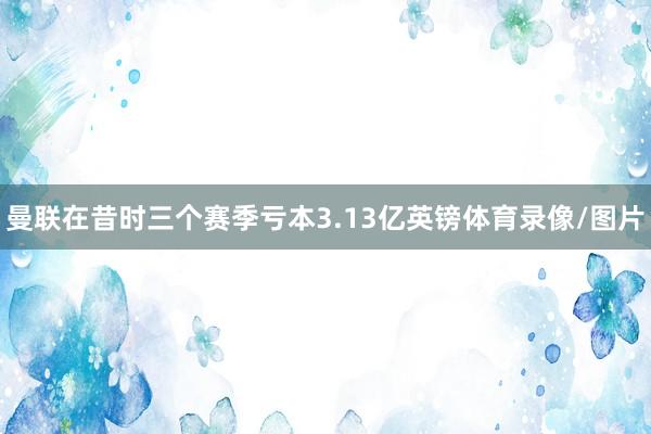 曼联在昔时三个赛季亏本3.13亿英镑体育录像/图片