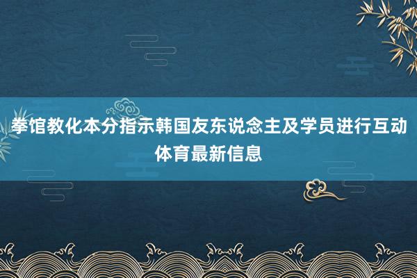 拳馆教化本分指示韩国友东说念主及学员进行互动体育最新信息
