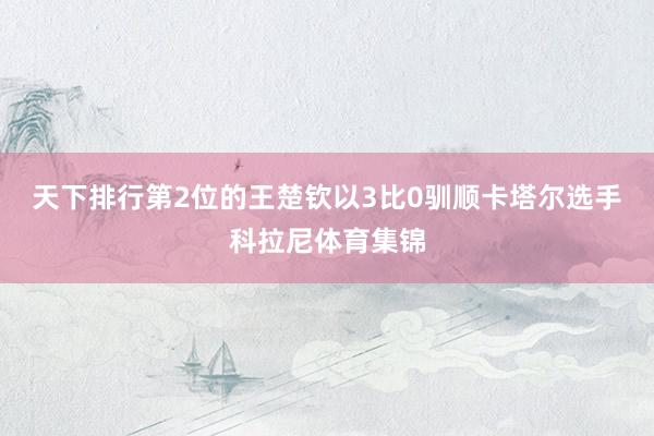 天下排行第2位的王楚钦以3比0驯顺卡塔尔选手科拉尼体育集锦
