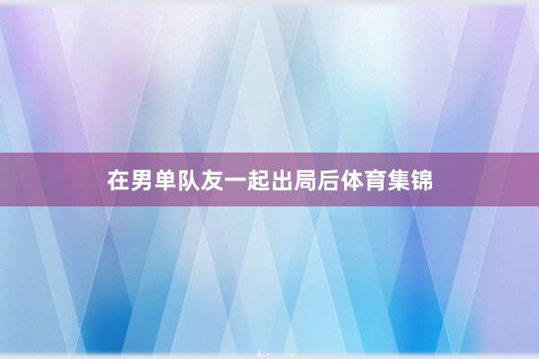 在男单队友一起出局后体育集锦