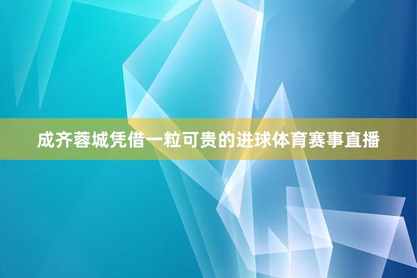 成齐蓉城凭借一粒可贵的进球体育赛事直播