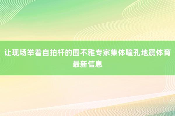 让现场举着自拍杆的围不雅专家集体瞳孔地震体育最新信息