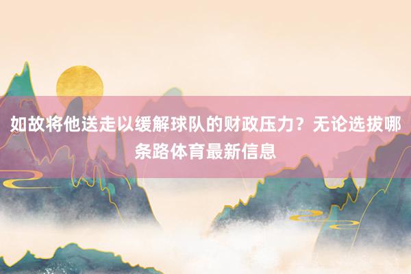 如故将他送走以缓解球队的财政压力？无论选拔哪条路体育最新信息