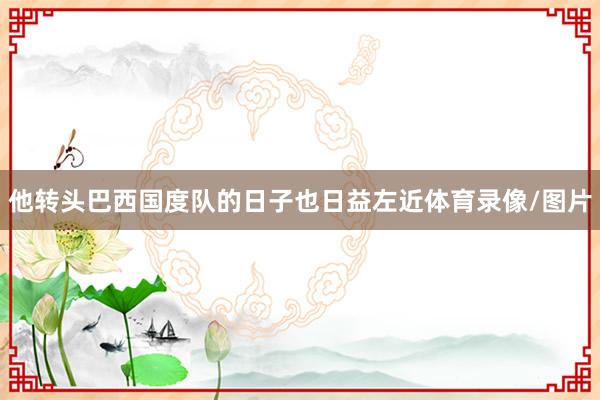 他转头巴西国度队的日子也日益左近体育录像/图片