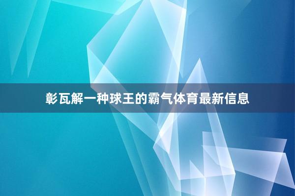 彰瓦解一种球王的霸气体育最新信息