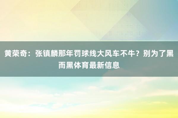 黄荣奇：张镇麟那年罚球线大风车不牛？别为了黑而黑体育最新信息