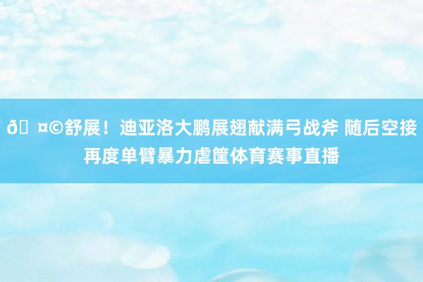 🤩舒展！迪亚洛大鹏展翅献满弓战斧 随后空接再度单臂暴力虐筐体育赛事直播