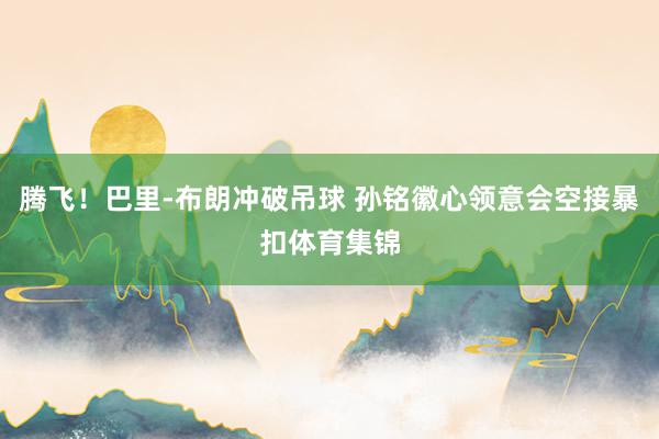 腾飞！巴里-布朗冲破吊球 孙铭徽心领意会空接暴扣体育集锦