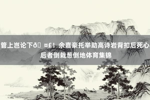 管上岂论下🤣！余嘉豪托举助高诗岩背扣后死心 后者倒栽葱倒地体育集锦