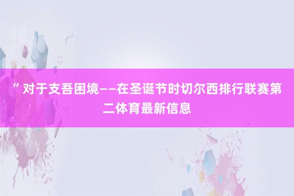 ”对于支吾困境——在圣诞节时切尔西排行联赛第二体育最新信息