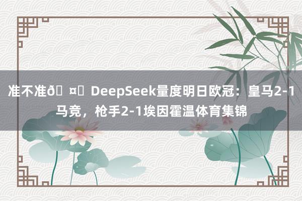 准不准🤔DeepSeek量度明日欧冠：皇马2-1马竞，枪手2-1埃因霍温体育集锦