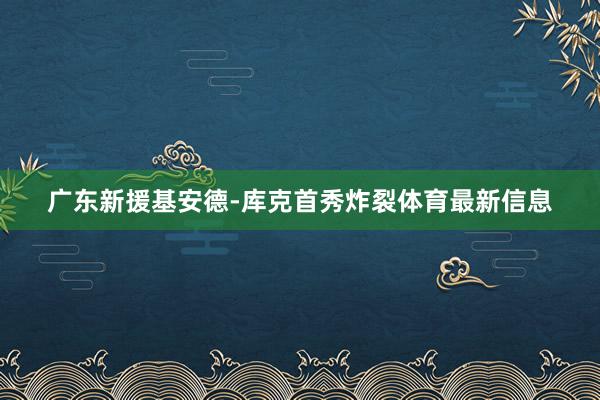 广东新援基安德-库克首秀炸裂体育最新信息