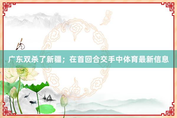 广东双杀了新疆；在首回合交手中体育最新信息